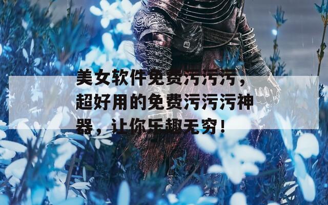 美女软件免费污污污，超好用的免费污污污神器，让你乐趣无穷！