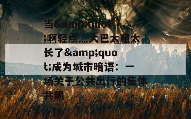 当&quot;啊轻点灬大巴太粗太长了&quot;成为城市暗语：一场关于公共出行的集体共鸣