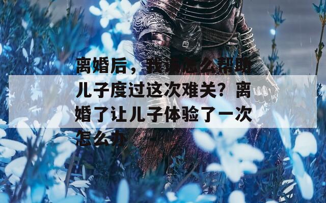 离婚后，我该怎么帮助儿子度过这次难关？离婚了让儿子体验了一次怎么办
