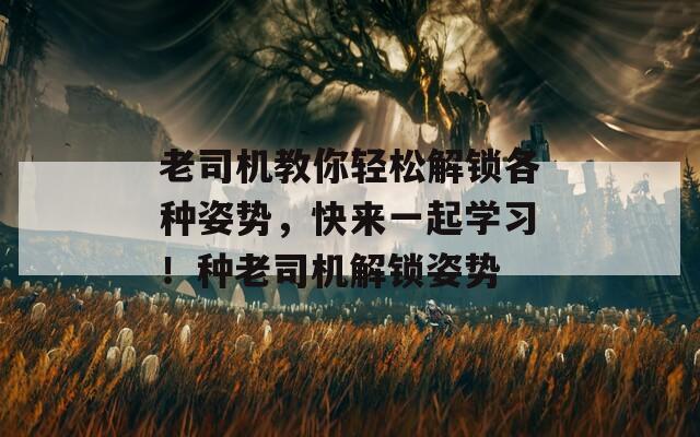 老司机教你轻松解锁各种姿势，快来一起学习！种老司机解锁姿势