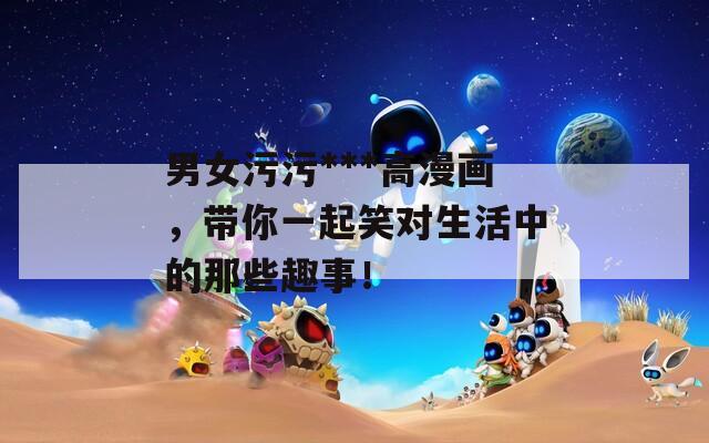 男女污污***高漫画，带你一起笑对生活中的那些趣事！