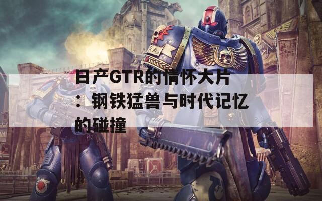 日产GTR的情怀大片：钢铁猛兽与时代记忆的碰撞