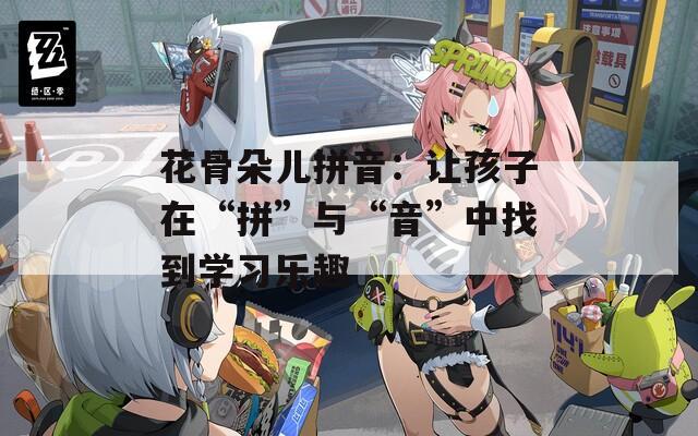 花骨朵儿拼音：让孩子在“拼”与“音”中找到学习乐趣