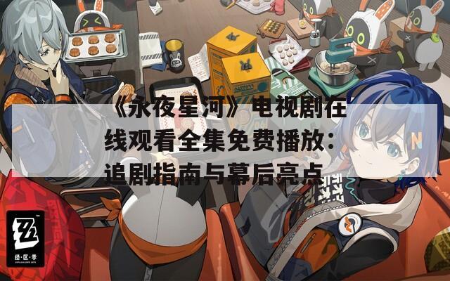 《永夜星河》电视剧在线观看全集免费播放：追剧指南与幕后亮点