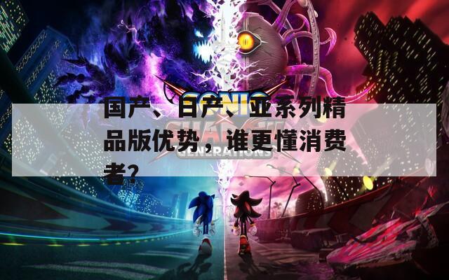 国产、日产、亚系列精品版优势，谁更懂消费者？