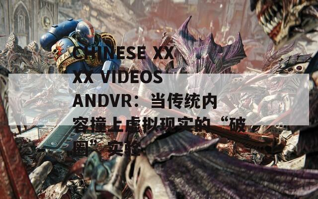 CHINESE XXXX VIDEOS ANDVR：当传统内容撞上虚拟现实的“破圈”实验