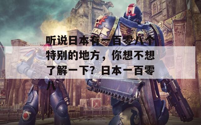 听说日本有一百零八个特别的地方，你想不想了解一下？日本一百零八