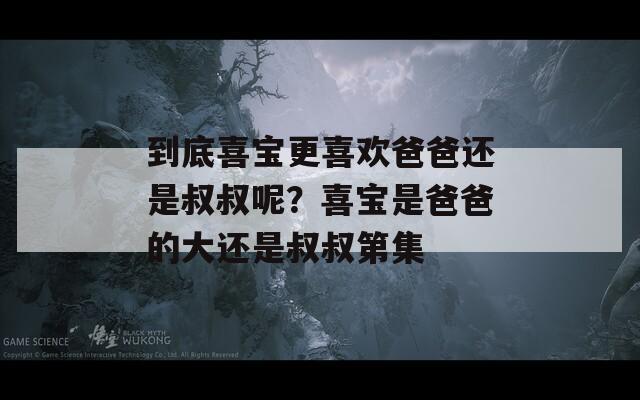 到底喜宝更喜欢爸爸还是叔叔呢？喜宝是爸爸的大还是叔叔第集