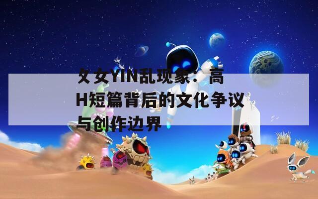 攵女YIN乱现象：高H短篇背后的文化争议与创作边界