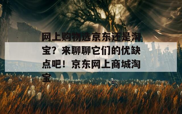 网上购物选京东还是淘宝？来聊聊它们的优缺点吧！京东网上商城淘宝