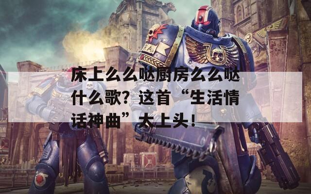 床上么么哒厨房么么哒什么歌？这首“生活情话神曲”太上头！