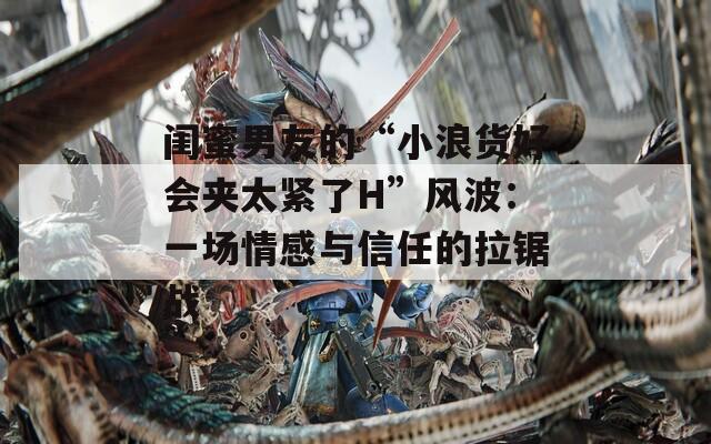 闺蜜男友的“小浪货好会夹太紧了H”风波：一场情感与信任的拉锯战