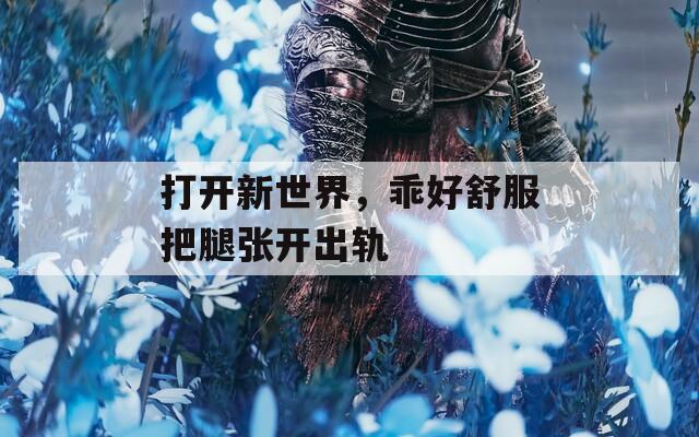 打开新世界，乖好舒服把腿张开出轨