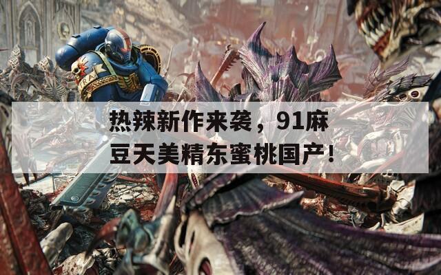 热辣新作来袭，91麻豆天美精东蜜桃国产！