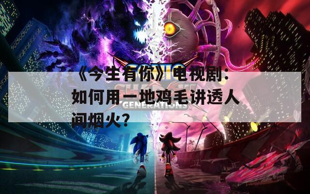 《今生有你》电视剧：如何用一地鸡毛讲透人间烟火？