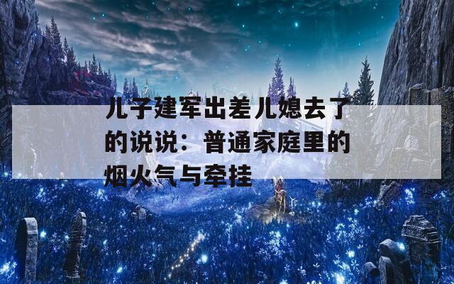 儿子建军出差儿媳去了的说说：普通家庭里的烟火气与牵挂
