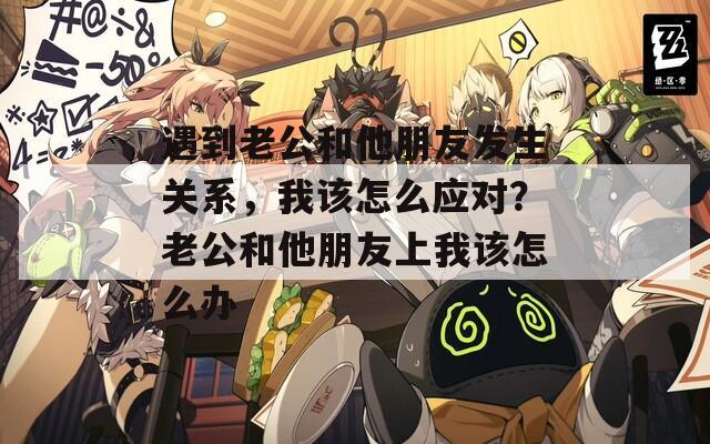 遇到老公和他朋友发生关系，我该怎么应对？老公和他朋友上我该怎么办