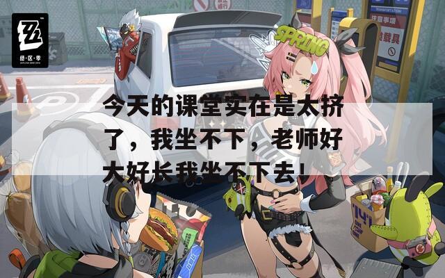 今天的课堂实在是太挤了，我坐不下，老师好大好长我坐不下去！