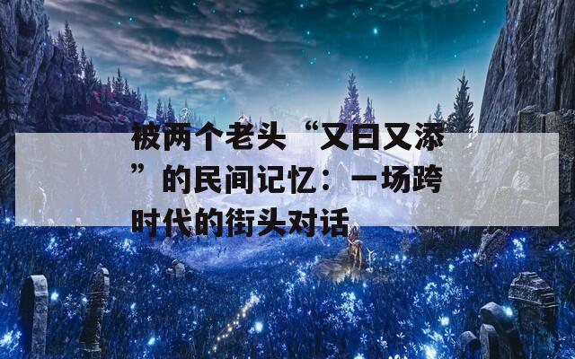 被两个老头“又曰又添”的民间记忆：一场跨时代的街头对话