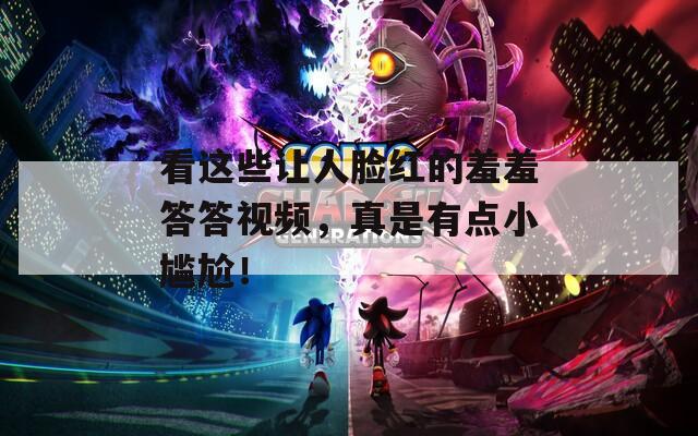 看这些让人脸红的羞羞答答视频，真是有点小尴尬！