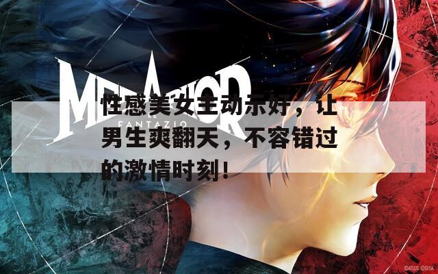 性感美女主动示好，让男生爽翻天，不容错过的激情时刻！