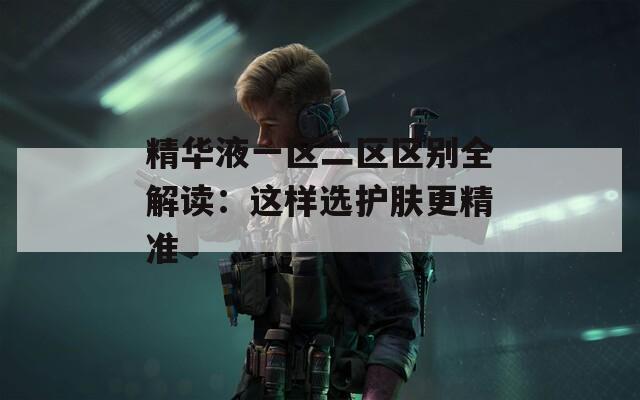 精华液一区二区区别全解读：这样选护肤更精准