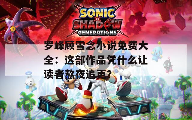罗峰顾雪念小说免费大全：这部作品凭什么让读者熬夜追更？