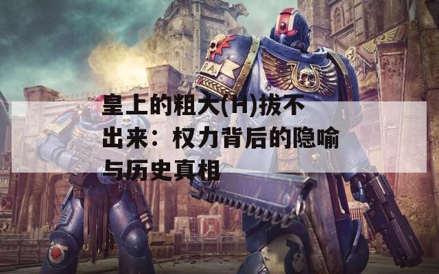 皇上的粗大(H)拔不出来：权力背后的隐喻与历史真相