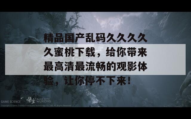精品国产乱码久久久久久蜜桃下载，给你带来最高清最流畅的观影体验，让你停不下来！