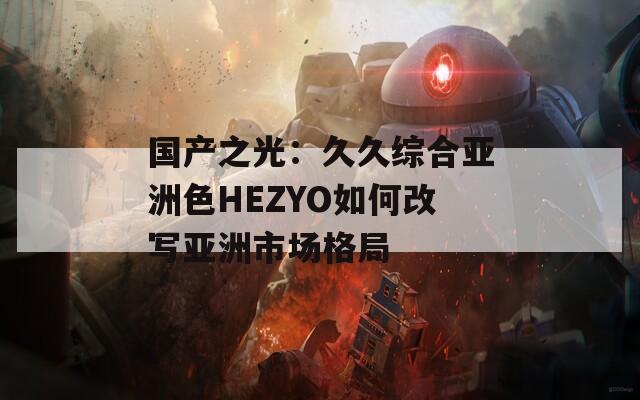 国产之光：久久综合亚洲色HEZYO如何改写亚洲市场格局