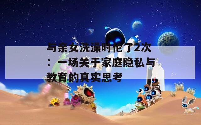 与亲女洗澡时伦了2次：一场关于家庭隐私与教育的真实思考