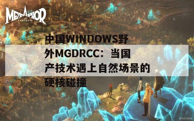 中国WINDOWS野外MGDRCC：当国产技术遇上自然场景的硬核碰撞
