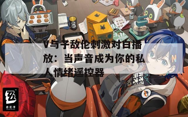 V与子敌伦刺激对白播放：当声音成为你的私人情绪遥控器