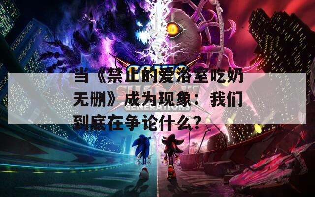 当《禁止的爱浴室吃奶无删》成为现象：我们到底在争论什么？
