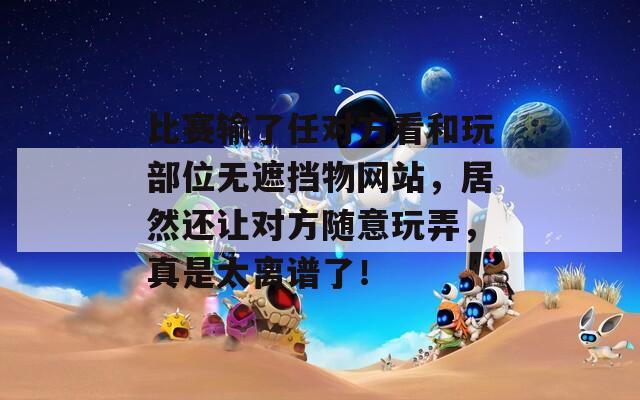 比赛输了任对方看和玩部位无遮挡物网站，居然还让对方随意玩弄，真是太离谱了！