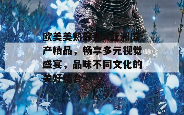 欧美美熟你色A亚洲国产精品，畅享多元视觉盛宴，品味不同文化的美好结合