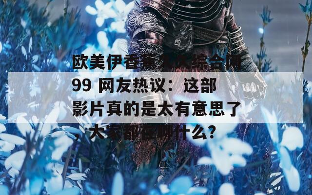欧美伊香蕉久久综合网99 网友热议：这部影片真的是太有意思了，大家都在聊什么？