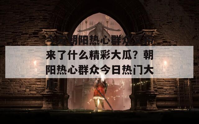 今天朝阳热心群众又带来了什么精彩大瓜？朝阳热心群众今日热门大瓜
