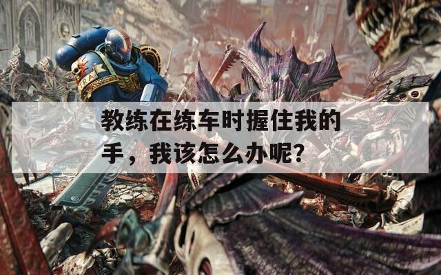 教练在练车时握住我的手，我该怎么办呢？