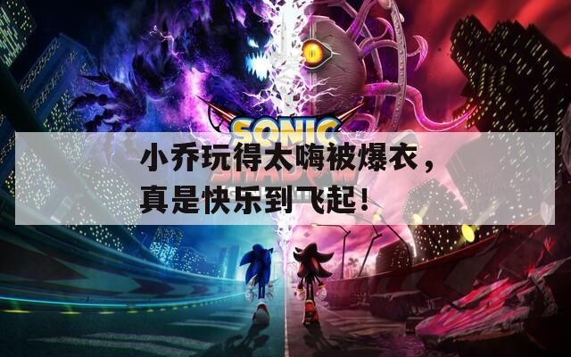 小乔玩得太嗨被爆衣，真是快乐到飞起！