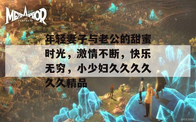 年轻妻子与老公的甜蜜时光，激情不断，快乐无穷，小少妇久久久久久久精品