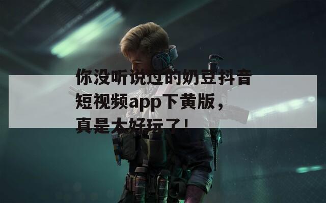 你没听说过的奶豆抖音短视频app下黄版，真是太好玩了！