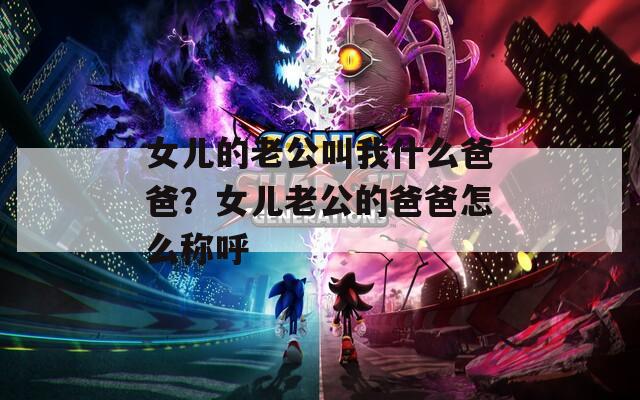 女儿的老公叫我什么爸爸？女儿老公的爸爸怎么称呼