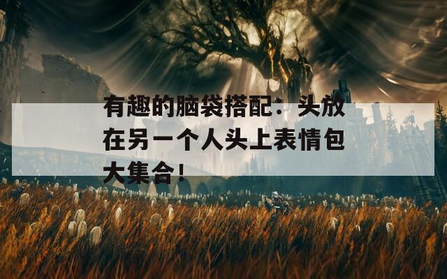 有趣的脑袋搭配：头放在另一个人头上表情包大集合！