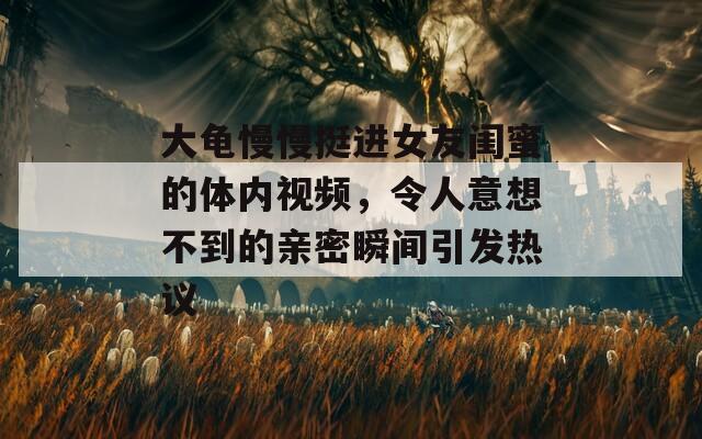 大龟慢慢挺进女友闺蜜的体内视频，令人意想不到的亲密瞬间引发热议