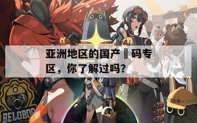 亚洲地区的国产旡码专区，你了解过吗？