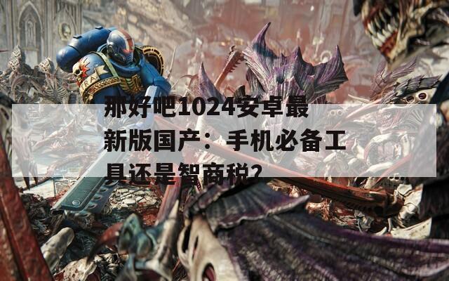 那好吧1024安卓最新版国产：手机必备工具还是智商税？