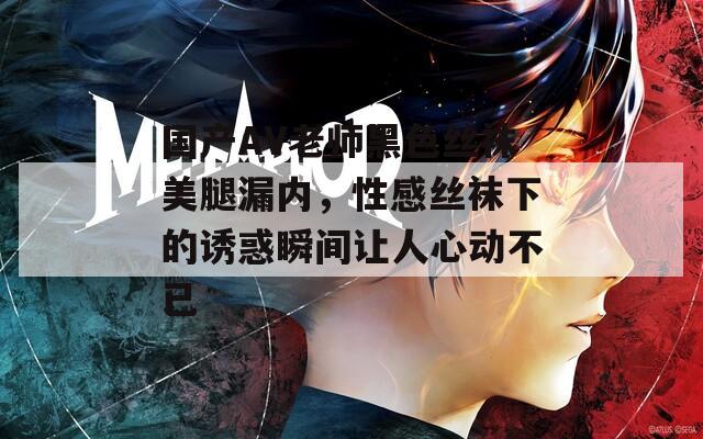 国产AV老师黑色丝袜美腿漏内，性感丝袜下的诱惑瞬间让人心动不已
