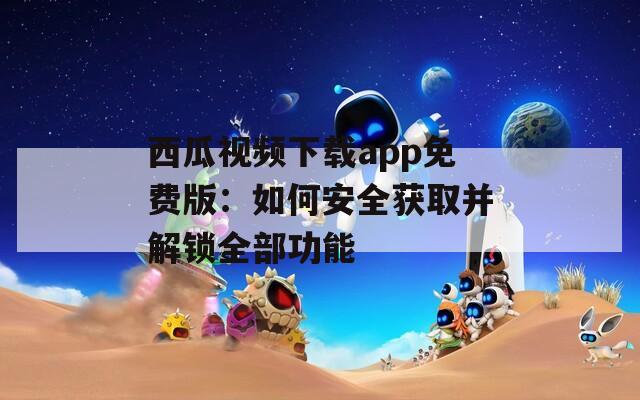 西瓜视频下载app免费版：如何安全获取并解锁全部功能