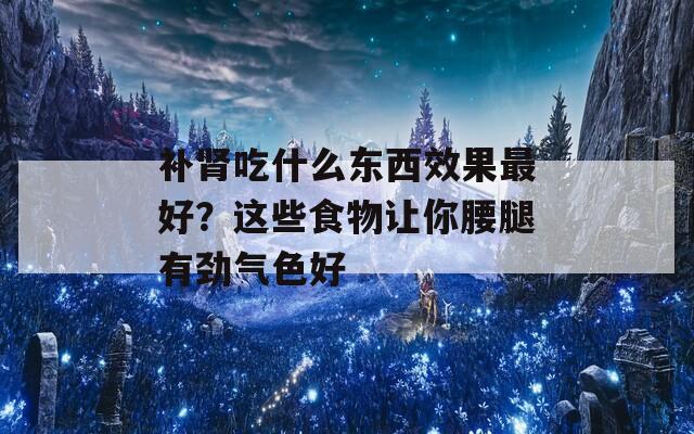 补肾吃什么东西效果最好？这些食物让你腰腿有劲气色好